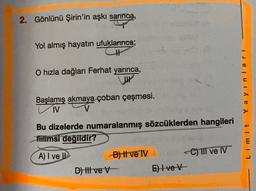 2. Gönlünü Şirin'in aşkı sarinca,
Yol almış hayatın ufuklarınca;
TH
O hızla dağları Ferhat yarınca,
Yayinlari
Başlamış akmaya çoban çeşmesi.
V
Bu dizelerde numaralanmış sözcüklerden hangileri
fiilimsi değildir?
A) I ve Il
B) Il ve IV
C) III ve IV
D) III ve V-
E) 4 ve V
Limit
