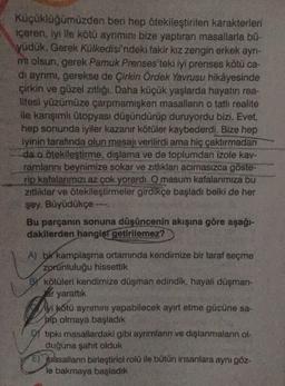 Küçüklüğümüzden beri hep ötekileştirilen karakterleri
içeren, iyille kötü ayrımını bize yaptiran masallarla b0-
yüdük. Gerek Külkedisi'ndeki fakir kız zengin erkek ayrı-
m olsun, gerek Pamuk Prenses'teki iyi prenses kötü ca-
di ayrimi, gerekse de Çirkin Ördek Yavrusu hikâyesinde
çirkin ve güzel zıtlığı. Daha küçük yaşlarda hayatın rea-
litesi yüzümüze çarpmamışken masalların o tatli realite
ile karışımlı ütopyası düşündürüp duruyordu bizi. Evet,
hep sonunda iyiler kazanır kötüler kaybederdi. Bize hep
iyinin tarafında olun mesajı verilirdi ama hiç çaktırmadan
da o ötekileştirme, dışlama ve de toplumdan izole kav-
ramlarını beynimize sokar ve zıtlıkları acımasızca göste-
rip kafalarımızı az çok yorardi. O masum kafalarımıza bu
zitliklar ve ötekileştirmeler girdikçe başladı belki de her
şey. Büyüdükçe -
Bu parçanın sonuna düşüncenin akışına göre aşağı-
dakilerden hangisi
getirilemez?
A) bi kamplaşma ortamında kendimize bir taraf seçme
zorunluluğu hissettik
By kötüleri kendimize düşman edindik, hayali düşman-
lar yarattık
iyi kötü ayrımını yapabilecek ayırt etme gücüne sa-
bip olmaya başladık
tipkı masallardaki gibi aynımların ve dışlanmaların ol-
duğuna şahit olduk
e) paasallann birleştirici rolü ile bütün insanlara aynı göz-
le bakmaya başladık