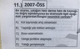 11.) 2007-ÖSS
Bir akarsu, yatağını hem derine hem de kaynağı-
na doğru aşındırıyorsa bu akarsuyla ilgili aşağı-
daki yargılardan hangisi kesinlikle yanlıştır?
A) Kol sayısında artış olmaktadır.
B) Taşıdığı yük miktarı artmıştır.
C) Boyu uzamaktadır.
D) Denge profiline ulaşmıştır.
E) Yatağı genişlemiştir.