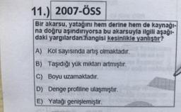 11.) 2007-ÖSS
Bir akarsu, yatağını hem derine hem de kaynağı-
na doğru aşındırıyorsa bu akarsuyla ilgili aşağı-
daki yargılardan hangisi kesinlikle yanlıştır?
A) Kol sayısında artış olmaktadır.
B) Taşıdığı yük miktarı artmıştır.
C) Boyu uzamaktadır.
D) Denge profiline ulaşmıştır.
E) Yatağı genişlemiştir.
