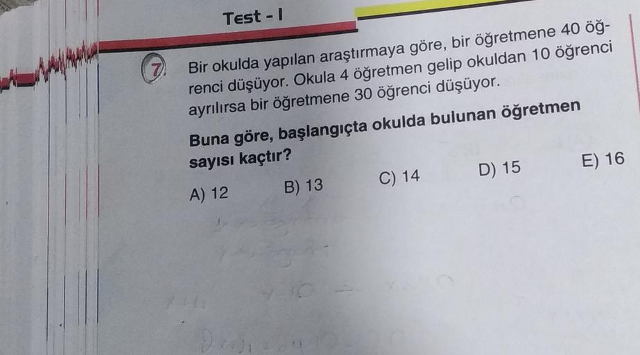 Test -
7
Bir okulda yapılan araştırmaya göre, bir öğretmene 40 öğ-
renci düşüyor. Okula 4 öğretmen gelip okuldan 10 öğrenci
ayrılırsa bir öğretmene 30 öğrenci düşüyor.
Buna göre, başlangıçta okulda bulunan öğretmen
sayısı kaçtır?
A) 12 B) 13 C) 14
D) 15 E)