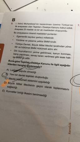 7.
B
5. 1. Inönü Muharebesi'nin kazanılması üzerine Türkiye'nin
ilk anayasası olan Teşkilat-ı Esasiye Kanunu kabul edildi.
Anayasa 23 madde ve bir ek maddeden oluşuyordu.
Bu anayasanın önemli maddeleri şunlardır:
Egemenlik kayıtsız şartsız milletindir.
Yürütme ve yasama yetkisi BMM’nindir.
Türkiye Devleti, Büyük Millet Meclisi tarafından yöne-
tilir ve hükümet BMM Hükûmeti adını alır.
Din buyruklarının yerine getirilmesi, kanun konması,
barış yapılması, savaş kararı verilmesi gibi esas hak-
lar BMM'ye aittir.
Buna göre Teşkilat-Esasiye Kanunu ile ilgili aşağıda-
kilerden hangisi söylenemez?
A) Laik bir yapıda olmadığı
B) Yeni bir devlet teşkilatı oluşturduğu
C) Meclis Hükûmeti sistemini uyguladığı
D) Büyük Millet Meclisinin geçici olarak toplanmasını
sağladığı
E) Kuvvetler birliği ilkesini benimsediği
karekök