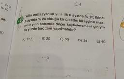 21
% 40
sa-
Yıllık enflasyonun yılın ilk 6 ayında % 15, ikinci
8
6 ayında % 20 olduğu bir ülkede; bir işçinin maa-
şinin yılın sonunda değer kaybetmemesi için yıl-
lik yüzde kaç zam yapılmalıdır?
20
A) 17,5
B) 20
C) 32
D) 38
E) 40
--