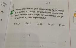 21
% 40
sa-
Yıllık enflasyonun yılın ilk 6 ayında % 15, ikinci
8
6 ayında % 20 olduğu bir ülkede; bir işçinin maa-
şinin yılın sonunda değer kaybetmemesi için yıl-
lik yüzde kaç zam yapılmalıdır?
20
A) 17,5
B) 20
C) 32
D) 38
E) 40
--
