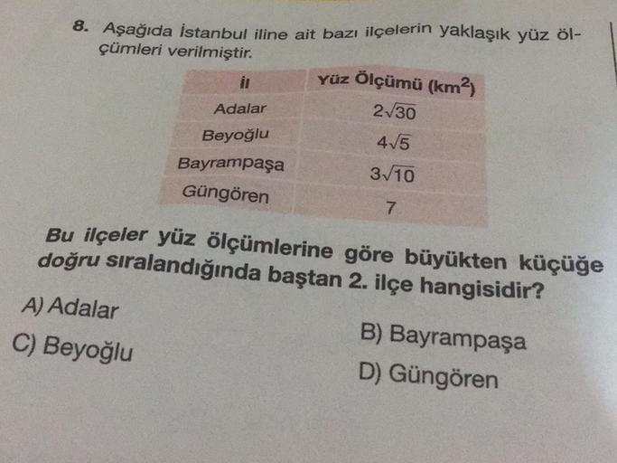 8. Aşağıda İstanbul iline ait bazı ilçelerin yaklaşık yüz öl-
çümleri verilmiştir.
Yüz Ölçümü (km2)
21/30
Adalar
415
Beyoğlu
Bayrampaşa
3/10
Güngören
7
Bu ilçeler yüz ölçümlerine göre büyükten küçüğe
doğru sıralandığında baştan 2. ilçe hangisidir?
A) Adala