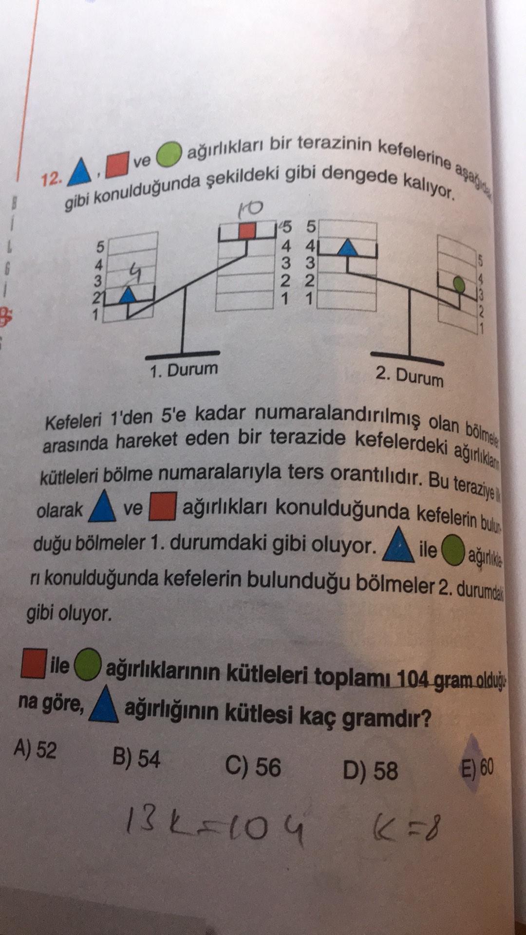 12. A. Ive
ağırlıkları bir terazinin kefelerine agaye
gibi konulduğunda şekildeki gibi dengede kalıyor.
to
15 5
5
4 41
4
3 3
4
3
22
21
1 1
6
1
NWA
1. Durum
2. Durum
Kefeleri 1'den 5'e kadar numaralandırılmış olan bölme
arasında hareket eden bir terazide kefelerdeki agiliklar
kütleleri bölme numaralarıyla ters orantılıdır. Bu teraziye
ve ağırlıkları konulduğunda kefelerin bulu
duğu bölmeler 1. durumdaki gibi oluyor. A ile agrike
ri konulduğunda kefelerin bulunduğu bölmeler 2. durumda
gibi oluyor.
ağırlika
ile ağırlıklarının kütleleri toplamı 104 gram oldu
na göre, ağırlığının kütlesi kaç gramdır?
,
?
A) 52
B) 54
C) 56
D) 58
E) 60
13k=104
k=8
