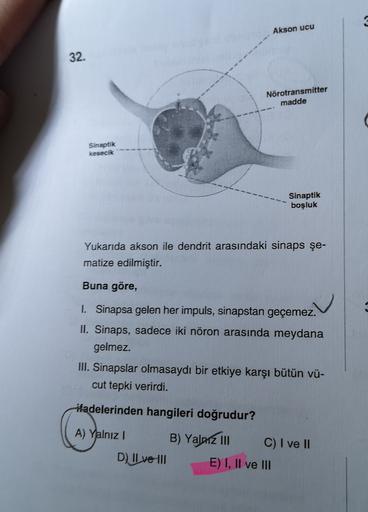 Akson ucu
32.
Nörotransmitter
madde
Sinaptik
kesecik
Sinaptik
boşluk
Yukarıda akson ile dendrit arasındaki sinaps şe-
matize edilmiştir.
Buna göre,
1. Sinapsa gelen her impuls, sinapstan geçemez.
II. Sinaps, sadece iki nöron arasında meydana
gelmez.
III. S