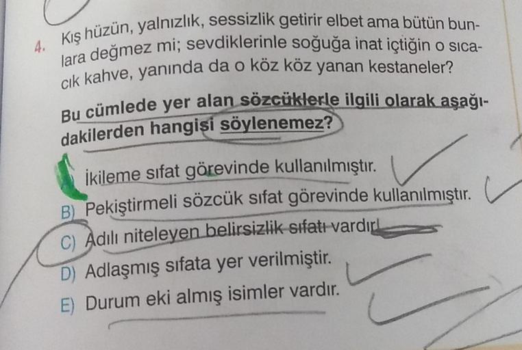 4. Kış hüzün, yalnızlık, sessizlik getirir elbet ama bütün bun-
lara değmez mi; sevdiklerinle soğuğa inat içtiğin o sica-
cik kahve, yanında da o köz köz yanan kestaneler?
Bu cümlede yer alan sözcüklerle ilgili olarak aşağı-
dakilerden hangisi söylenemez?
