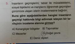 3. İnsanların geçmişlerini, tabiat ile mücadelelerini,
sosyal ilişkilerini ve inançlarını öğrenmek geçmişten
günümüze ulaşan izlerin incelenmesine bağlıdır.
Buna göre aşağıdakilerden hangisi insanların
geçmişi hakkında bilgi edinmek isteyen bir ta-
rihçinin inceleme alanına girmez?
A) Konargöçer bölgeler B) Tapınaklar
C) Mezarlar D), Doğal çevre
D
E) Deniz dipleri