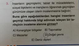 3. İnsanların geçmişlerini, tabiat ile mücadelelerini,
sosyal ilişkilerini ve inançlarını öğrenmek geçmişten
günümüze ulaşan izlerin incelenmesine bağlıdır.
Buna göre aşağıdakilerden hangisi insanların
geçmişi hakkında bilgi edinmek isteyen bir ta-
rihçinin inceleme alanına girmez?
A) Konargöçer bölgeler B) Tapınaklar
C) Mezarlar D), Doğal çevre
D
E) Deniz dipleri
