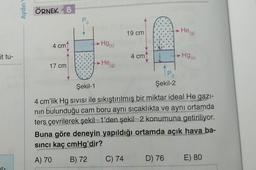 Aydın
ÖRNEK 8
Heigl
19 cm
.Hg(s)
4 cm
it tu-
4 cm
» Hg(s)
He (g)
17 cm
TP.
Şekil-2
Şekil-1
4 cm'lik Hg sivisi ile sıkıştırılmış bir miktar ideal He gazi-
nin bulunduğu cam boru aynı sıcaklıkta ve aynı ortamda
ters çevrilerek şekil-1'den şekil-2 konumuna getiriliyor.
Buna göre deneyin yapıldığı ortamda açık hava ba-
sinci kaç cmHg'dir?
A) 70
B) 72
C) 74
D) 76
E) 80