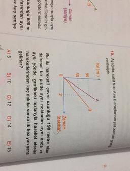 10. Aşağıda, sabit hızlı Ave B araçlarının yol zaman
grafit
verilmiştir.
Yol (m)
A
•A
B
B
80
60
Zaman
(saniye)
0
2
- Zaman
(dakika)
aniye arayla aynı
reketlilerinin git-
göstermektedir.
Bu iki hareketli çevre uzunluğu 150 metre olan
dairesel bir pistte aynı noktadan aynı anda ve
aynı yönde, grafikteki hızlarıyla hareket etseler
hareketlerinden kaç dakika sonra ilk kez yan yana
gelirler?
zunluğu 600 m
tasından aynı
ez kaç saniye
A) 5
B) 10
C) 12
D) 14
E) 15
