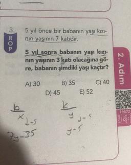 3.
5 yıl önce bir babanın
nin yaşının 7 katıdır.
yaşı kızı-
R
P
5 yıl sonra babanın yaşı kızı-
nin yaşının 3 katı olacağına gö-
re, babanın şimdiki yaşı kaçtır?
2. Adım
A) 30
B) 35
D) 45
C) 40
E) 52
19672
et
X2-3
I -
OKUT
ya da
YAZ
KODU
gen
24-35
