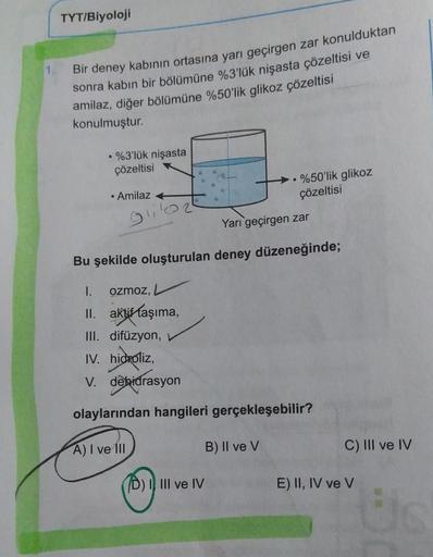 TYT/Biyoloji
1
Bir deney kabının ortasına yarı geçirgen zar konulduktan
sonra kabın bir bölümüne %3'lük nişasta çözeltisi ve
amilaz, diğer bölümüne %50'lik glikoz çözeltisi
konulmuştur.
• %3'lük nişasta
çözeltisi
• Amilaz +
glie
• %50'lik glikoz
çözeltisi
