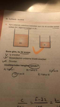 Isi - İç Enerji - Sıcaklık
6. Aynı ortamda yeterince bekletilen aynı tür iki sıvıdan birinin
kütlesi 2m, diğerinin kütlesi m dir.
2m
m
Buna göre, bu iki sivinin
V İç enerjileri
. Moleküllerinin ortalama kinetik enerjileri
H. Özısıları
niceliklerinden hangileri aynıdır?
A) Yamiz!
B) Yalnız II
D)) II ve III
E) Yalnız III
C) Xve III
c
5-32
A
