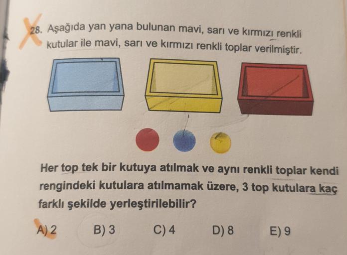 28. Aşağıda yan yana bulunan mavi, sarı ve kırmızı renkli
kutular ile mavi, sarı ve kırmızı renkli toplar verilmiştir.
Her top tek bir kutuya atılmak ve aynı renkli toplar kendi
rengindeki kutulara atılmamak üzere, 3 top kutulara kaç
farklı şekilde yerleşt