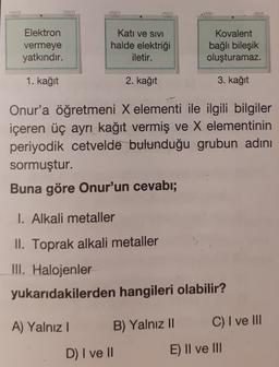 Elektron
vermeye
yatkındır.
Katı ve SIVI
halde elektriği
iletir.
Kovalent
bağlı bileşik
oluşturamaz.
1. kağıt
2. kağıt
3. kağıt
Onur'a öğretmeni X elementi ile ilgili bilgiler
içeren üç ayrı kağıt vermiş ve X elementinin
periyodik cetvelde bulunduğu grubun adını
sormuştur.
Buna göre Onur'un cevabı;
I. Alkali metaller
II. Toprak alkali metaller
III. Halojenler
yukarıdakilerden hangileri olabilir?
A) Yalnız!
B) Yalnız II
C) I ve III
D) I ve II
E) II ve III
