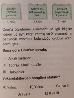 Elektron
vermeye
yatkındır.
Katı ve SIVI
halde elektriği
iletir.
Kovalent
bağlı bileşik
oluşturamaz.
1. kağıt
2. kağıt
3. kağıt
Onur'a öğretmeni X elementi ile ilgili bilgiler
içeren üç ayrı kağıt vermiş ve X elementinin
periyodik cetvelde bulunduğu grubun adını
sormuştur.
Buna göre Onur'un cevabı;
I. Alkali metaller
II. Toprak alkali metaller
III. Halojenler
yukarıdakilerden hangileri olabilir?
A) Yalnız!
B) Yalnız II
C) I ve III
D) I ve II
E) II ve III
