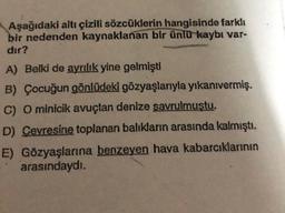 Aşağıdaki altı çizili sözcüklerin hangisinde farklı
bir nedenden kaynaklanan bir ünlü kaybı var-
dır?
A) Belki de ayrılık yine gelmişti
B) Çocuğun gönlüdeki gözyaşlarıyla yıkanivermiş.
C) O minicik avuçtan denize savrulmuştu.
D) Cevresine toplanan balıkların arasında kalmıştı
.
E) Gözyaşlarına benzeyen hava kabarcıklarının
arasındaydı.
