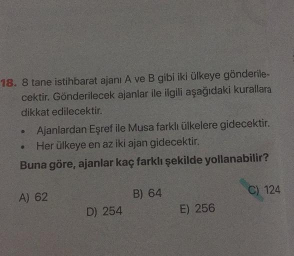 18. 8 tane istihbarat ajanı A ve B gibi iki ülkeye gönderile-
cektir. Gönderilecek ajanlar ile ilgili aşağıdaki kurallara
dikkat edilecektir.
Ajanlardan Eşref ile Musa farklı ülkelere gidecektir.
Her ülkeye en az iki ajan gidecektir.
Buna göre, ajanlar kaç