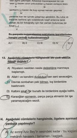 beri ilgimi çekmiştir. Arkeoloji maceraperest bir ruh
ister () bazen uzun yolculukları () bazen zorlayıcı iklim
II
III
şartlarını ( bazen de kuş uçmaz kervan geçmez
IV
yerlerde kan ter içinde çalışmayı gerektirir. Bu ruha ve
insanlık tarihine işık tutabilecek keşif anlarına tanık
olmak da bir fotoğrafçı için her zaman bulunmaz bir
firsat (...)
V
Bu parçada numaralanmış noktalama isaretlerinden
hangisi yerinde kullanılmamıştır?
A) I
B) II
C) III
D) IV
Cor
E) V
13. Aşağıdaki cümlelerin hangisinde altr çizili sözeük
fiilimsi değildir?
A) Rüyaların nesilden nesile değiştiğine inanmaya
başlamıştı.
B) Allah'ı ve kendimi duydukça ben seni seveceğim.
C) Davras sonbaharı pek bilmez, kış birdenbire
bastırıverir.
D) Kalbini sikan bir bunaltı ile birdenbire ayağa kalktı.
E) Karaoğlan ezmenin, parça parça etmenin bir işe
yaramayacağını sezdi.
14. Aşağıdaki cümlelerin hangisinde, ögelere ayırmad
yanlışlık yapılmıştır?
A) Az sonra Aziz Bey'in sesindeki keder / bu küçücü
mekânın havasını / tamamen / kapladı.