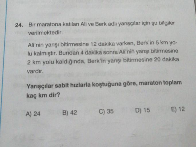 24. Bir maratona katılan Ali ve Berk adlı yarışçılar için şu bilgiler
verilmektedir.
Ali'nin yarışı bitirmesine 12 dakika varken, Berk'in 5 km yo-
lu kalmıştır. Bundan 4 dakika sonra Ali'nin yarışı bitirmesine
2 km yolu kaldığında, Berk'in yarışı bitirmesi