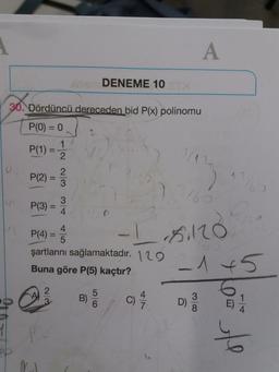 A
DENEME 10
30.
30. Dördüncü dereceden bid P(x) polinomu
P(0) = 0
P(1) =
1
2.
P(2)
2
3
12
You
116
P(3) =
=
3
4
I sro
4
P(4)
5
şartlarını sağlamaktadır. 129
Buna göre P(5) kaçtır?
-1 45
2
WN
4
B)
5
6
C)
3
D)
8
1
4
le