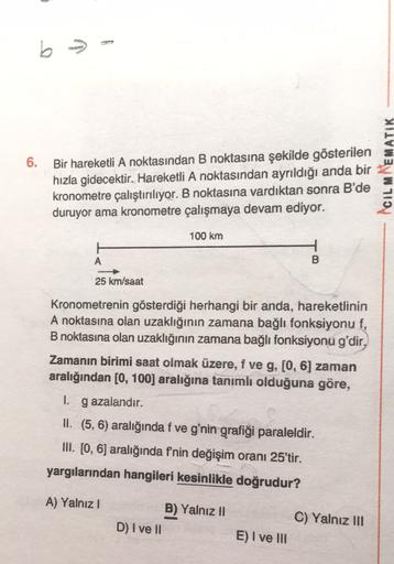 b> -
b
6. Bir hareketli A noktasından B noktasına şekilde gösterilen
hızla gidecektir. Hareketli A noktasından ayrıldığı anda bir
kronometre çalıştırılıyor. B noktasına vardıktan sonra B'de
duruyor ama kronometre çalışmaya devam ediyor.
ACILMWEMATIK
100 km