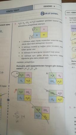 DENEME - 4
KİMYA TESTI
B
BİLGİ SARMAL
TYT/ KİMY
4
Aşağıda
ran mad
ve ayırm
3. HO O Co, ve H, S maddeleri şekildeki karenin uygun
embolü eşleş.
bölmelerine yerleştirilmek isteniyor.
Karişi
II
blo
6
IV
APL
L
H
.
1. bölmeye yoğun fazda molekülleri arasında baskin
olarak dipol-dipol etkileşimleri bulunan
II. bölmeye molekül içi bağları polar kovalent, mole
külleri apolar olan
III. bölmeye iki tane apolar kovalent bağ içeren
IV. bölmeye aynı şartlar altında kaynama noktası
diğerlerine göre daha yüksek olan
C
.
Buna
nilan
maddeler yerleştiriliyor.
Buna göre, şekil aşağıdakilerden hangisi gibi doldurul-
malıdır? (H.C. 0. 165)
A)
It
A)
DHO co,
B)
HS
0
2
HS
CO2
HO
ili bilgiler
HAS CO2
.
co HS
HO
02
H₂O
$
-E)
5. 81
HS
co
si
HO
H
le
DI
B
ka
A
B