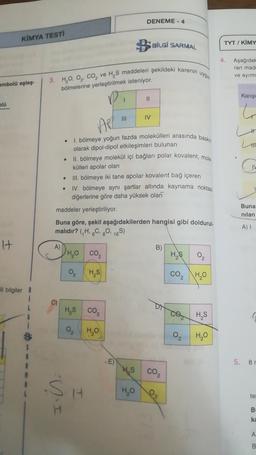 DENEME - 4
KİMYA TESTI
B
BİLGİ SARMAL
TYT/ KİMY
4
Aşağıda
ran mad
ve ayırm
3. HO O Co, ve H, S maddeleri şekildeki karenin uygun
embolü eşleş.
bölmelerine yerleştirilmek isteniyor.
Karişi
II
blo
6
IV
APL
L
H
.
1. bölmeye yoğun fazda molekülleri arasında baskin
olarak dipol-dipol etkileşimleri bulunan
II. bölmeye molekül içi bağları polar kovalent, mole
külleri apolar olan
III. bölmeye iki tane apolar kovalent bağ içeren
IV. bölmeye aynı şartlar altında kaynama noktası
diğerlerine göre daha yüksek olan
C
.
Buna
nilan
maddeler yerleştiriliyor.
Buna göre, şekil aşağıdakilerden hangisi gibi doldurul-
malıdır? (H.C. 0. 165)
A)
It
A)
DHO co,
B)
HS
0
2
HS
CO2
HO
ili bilgiler
HAS CO2
.
co HS
HO
02
H₂O
$
-E)
5. 81
HS
co
si
HO
H
le
DI
B
ka
A
B
