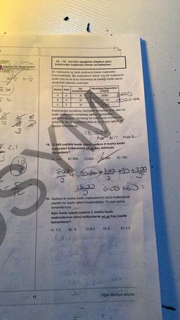 2
atılıyor.
en sayının ilk atışta gelen
kaçtır?
18. - 19. soruları aşağıdaki bilgilere göre
birbirinden bağımsız olarak cevaplayınız.
D
ET
Bir matbaada üç farklı markanın baskı makineleri
bulunmaktadır. Bu makinelerin adedi, her bir makinenin
baskı hızı ve bir kutu mürekkep ile bastığı sayfa sayısı
aşağıdaki tabloda verilmiştir.
12
Marka Adet
A
4
Hız Mürekkep Kapasitesi
(sayfaldakika)
(sayta)
30
8000
20
20 000
25
Booth
poode
B
3
C
3
10 000
be
vom
Başlangıçta mürekkep hazneleri tamamen dolu olan bu
baskı makineleri mürekkep varken durmadan
çalıştırılmaktadır. Herhangi bir makinenin mürekkebi
bittiğinde tekrar doldurulmakta ve bu dolum işlemi 30
dakika sürmektedir.
18.000
her bir mal
18. 72 000 sayfalık baskı işlemi sadece A marka baskı
makineleri kullanılarak en az kaç dakikada
tamamlanır?
3. ei
B) 580
C) 620
A) 540
660
E) 700
800 Book 1899 +30 +230
to
sa
sode
3
650 to
19. Sadece B marka baskı makinelerinin tümü kullanılarak
yapılan bir baskı işlemi başlandıktan 10 saat sonra
tamamlanıyor.
Aynı baskı işlemi sadece C marka baskı
makinelerinin tümü kullanılarak en az kaç saatte
tamamlanır?
A) 7,5
B) 8
C) 8,5
D) 9
E) 9.5
Diğer sayfaya geçiniz.
17
