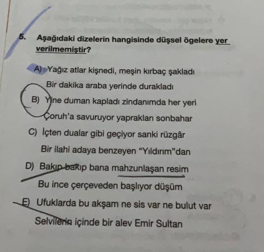 5.
Aşağıdaki dizelerin hangisinde düşsel ögelere yer
verilmemiştir?
A) Yağız atlar kişnedi, meşin kırbaç şakladı
Bir dakika araba yerinde durakladı
B) Yine duman kapladı zindanımda her yeri
Çoruh'a savuruyor yaprakları sonbahar
C) Içten dualar gibi geçiyor