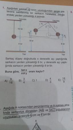 1. Aşağıdaki şekilde 10 birim uzunluğundaki gergin iple
tavana sabitlenmiş bir sarkacın hareketsiz olduğu
andaki yerden yüksekliği 4 birimdir.
3.
TAVAN
TAVAN
y
10 br
B
12
C
8 br
4 br
6 br
Yer
Yer
Sarkaç düşey doğrultuda x derecelik açı yaptığında
sarkacın yerden yüksekliği 6 br, y derecelik açı yapti-
ğında sarkacın yerden yüksekliği 8 br'dir.
tan x
Buna göre, oranı kaçtır?
coty
9
A)
B
3
4
C) 1
D)
D
E)
16
9
16
INLARI
Aşağıda A noktasından perçinlenmiş ve A noktası etra-
finda serbestçe dönebilen (AB) ve (AC) çubuklarının
uzunlukları sırasıyla 6 cm ve 8 cm'dir.
A