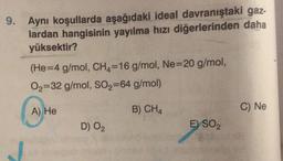 Aynı koşullarda aşağıdaki ideal davranıştaki gaz-
lardan hangisinin yayılma hızı diğerlerinden daha
yüksektir?
(He=4 g/mol, CH4=16 g/mol, Ne=20 g/mol,
O2=32 g/mol, SO2=64 g/mol)
(
A) He
B) CHA
C) Ne
D) O2
E) SO2
