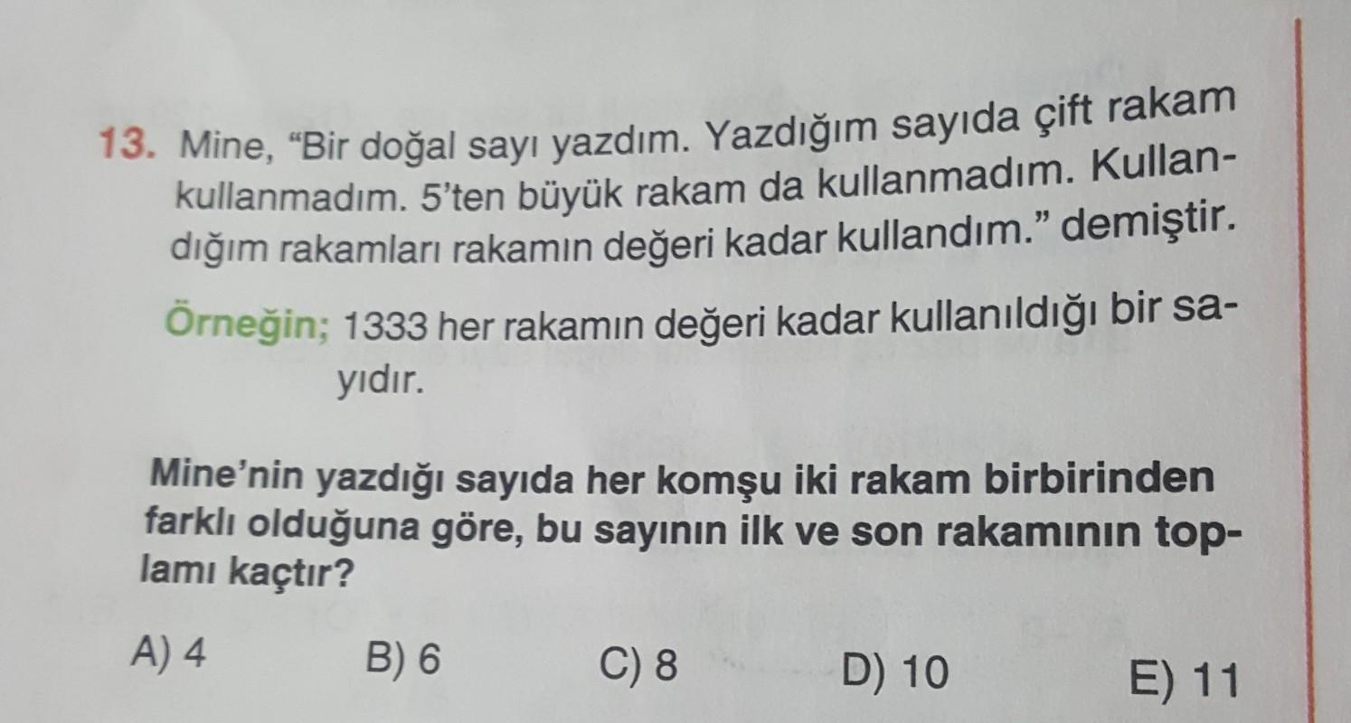 13. Mine, “Bir doğal sayı yazdım. Yazdığım sayıda çift rakam
kullanmadım. 5'ten büyük rakam da kullanmadım. Kullan-
dığım rakamları rakamın değeri kadar kullandım." demiştir.
Örneğin; 1333 her rakamın değeri kadar kullanıldığı bir sa-
yıdır.
Mine’nin yazdığı sayıda her komşu iki rakam birbirinden
farklı olduğuna göre, bu sayının ilk ve son rakaminin top-
lamı kaçtır?
A) 4
B) 6
C) 8
D) 10
E) 11
