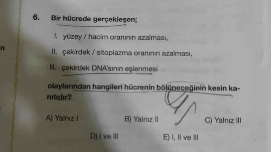 6.
Bir hücrede gerçekleşen;
I. yüzey / hacim oranının azalması,
II. çekirdek / sitoplazma oranının azalması,
III. çekirdek DNA'sinin eşlenmesi
olaylarından hangileri hücrenin bölüneceğinin kesin ka-
nitidir?
A) Yalnız 1
B) Yalnız 11
C) Yalnız III
D) I ve I