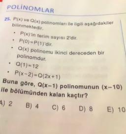 POLINOMLAR
25. P(x) ve Q(x) polinomları ile ilgili aşağıdakiler
bilinmektedir.
P(x)'in terim sayısı 2'dir.
P(0)=P(1)'dir.
Q(x) polinomu ikinci dereceden bir
.
polinomdur.
Q(1)= 12
P(x-2)=Q(2x+1)
Buna göre, Q(x-1) polinomunun (x-10)
ile bölümünden kalan kaçtır?
4) 2 B) 4
C) 6
D) 8
E) 10