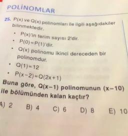 POLINOMLAR
25. P(x) ve Q(x) polinomları ile ilgili aşağıdakiler
bilinmektedir.
P(x)'in terim sayısı 2'dir.
P(0)=P(1)'dir.
Q(x) polinomu ikinci dereceden bir
.
polinomdur.
Q(1)= 12
P(x-2)=Q(2x+1)
Buna göre, Q(x-1) polinomunun (x-10)
ile bölümünden kalan kaçtır?
4) 2 B) 4
C) 6
D) 8
E) 10
