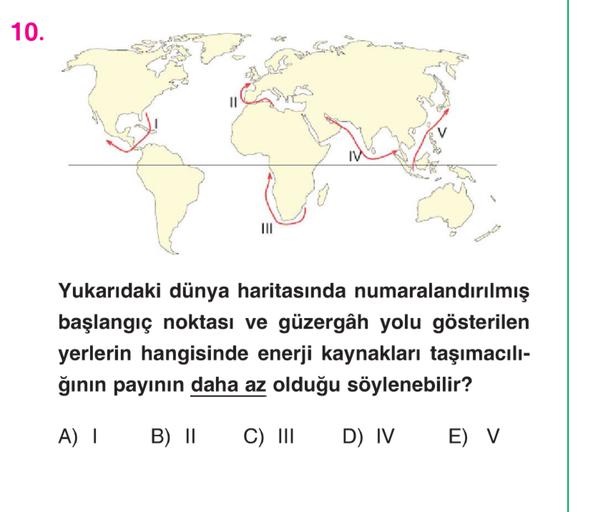 10.
11
IV
III
Yukarıdaki dünya haritasında numaralandırılmış
başlangıç noktası ve güzergâh yolu gösterilen
yerlerin hangisinde enerji kaynakları taşımacılı-
ğının payının daha az olduğu söylenebilir?
A) |
B) II
C) III
D) IV
E) V