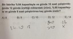 Bir fabrika % 84 kapasiteyle ve günde 10 saat çalıştırıldı-
ğında 12 günde ürettiği miktardaki ürünü, % 90 kapasitey-
le ve günde 8 saat çalıştırılırsa kaç günde üretir?
A) 8
B) 9C) 10
E) 14
D) 12
guo
12
X
84 10 12
220
