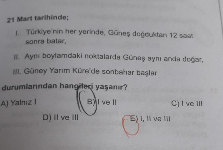 21 Mart tarihinde;
1. Türkiye'nin her yerinde, Güneş doğduktan 12 saat
sonra batar
II. Aynı boylamdaki noktalarda Güneş aynı anda doğar,
III. Güney Yarım Küre'de sonbahar başlar
durumlarından hangiteri yaşanır?
A) Yalnız!
ce
B) I ve II
C) I ve III
D) II ve