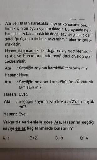 Ata ve Hasan kareköklü sayılar konusunu pekiş-
tirmek için bir oyun oynamaktadır. Bu oyunda her-
hangi biri iki basamaklı bir doğal sayı seçerek diğeri
sorduğu üç soru ile bu sayıyı tahmin etmeye çalış-
maktadır.
Hasan, iki basamaklı bir doğal sayıyı seçti