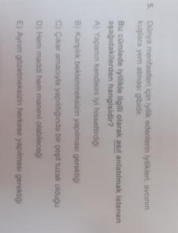 5.
Dünya menfaatleri için iyilik edenlerin iyilikleri, avcının
kuşlara yem atması gibidir.
Bu cümlede iyilikle ilgili olarak asıl anlatılmak istenen
aşağıdakilerden hangisidir?
A) Yapanın kendisini iyi hissettirdiği
B) Karşılık beklenmeksizin yapılması gerektiği
c) Çikar amacıyla yapıldığında bir çeşit tuzak olduğu
D) Hem maddi hem manevi olabileceği
E) Aynım gözetmeksizin herkese yapılması gerektiği
