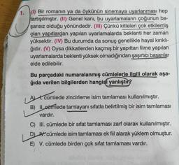 a
1. (1) Bir romanın ya da öykünün sinemaya uyarlanması hep
tartışılmıştır. (II) Genel kanı, bu uyarlamaların çoğunun ba-
şarısız olduğu yönündedir. (III) Çünkü kitleleri çok etkilemiş
olan yapıtlardan yapılan uyarlamalarda beklenti her zaman
yüksektir. (IV) Bu durumda da sonuç genellikle hayal kırıklı-
ğıdır. (V) Oysa dikkatlerden kaçmış bir yapıttan filme yapılan
uyarlamalarda beklenti yüksek olmadığından şaşırtıcı başarılar
elde edilebilir.
Bu parçadaki numaralanmış cümlelerle ilgili olarak aşa-
ğıda verilen bilgilerden hangisi yanlıştın?
A t. cümlede zincirleme isim tamlaması kullanılmıştır.
B) II. cümlede tamlayanı sıfatla belirtilmiş bir isim tamlaması
vardır.
C) III. cümlede bir sifat tamlaması zarf olarak kullanılmıştır.
D H. cümlede isim tamlamasi ek fiil alarak yüklem olmuştur.
E) V. cümlede birden çok sifat tamlaması vardır.
