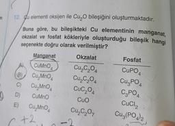 (
12. Cu elementi oksijen ile Cu O bileşiğini oluşturmaktadır.
n
Buna göre, bu bileşikteki Cu elementinin manganat,
okzalat ve fosfat kökleriyle oluşturduğu bileşik hangi
seçenekte doğru olarak verilmiştir?
Manganat
Okzalat
Fosfat
B
C)
CuMnO4
Cu, MnO4
Cu, MnO4
D) CuMno
E) Cu, MnO4
A
Cu,C,04
Cu,C204
Cuc204
Cuo
Cu₂C₂O,
CUPO
CuzPO
C2PO4
CuCl2
Cu3(PO4)2
+2