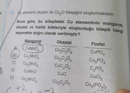 (
12. Cu elementi oksijen ile Cu O bileşiğini oluşturmaktadır.
n
Buna göre, bu bileşikteki Cu elementinin manganat,
okzalat ve fosfat kökleriyle oluşturduğu bileşik hangi
seçenekte doğru olarak verilmiştir?
Manganat
Okzalat
Fosfat
B
C)
CuMnO4
Cu, MnO4
Cu, MnO4
D) CuMno
E) Cu, MnO4
A
Cu,C,04
Cu,C204
Cuc204
Cuo
Cu₂C₂O,
CUPO
CuzPO
C2PO4
CuCl2
Cu3(PO4)2
+2
