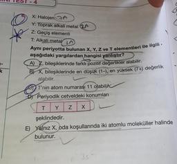 o
X: Halojen A
Y: Toprak alkali metal 2A
Z: Geçiş elementi
T: Alkali metal LA
Ayni periyotta bulunan X, Y, Z ve T elementleri ile ilgili
aşağıdaki yargılardan hangisi yanlıştır?
A) , bileşiklerinde farklı pozitif değerlikler alabilir.
B) X, bileşiklerinde en düşük (1–), en yüksek (7+) değerlik
alabilir.
T'nin atom numarası 11 olabilir
DI Periyodik cetveldeki konumları
k
T
Y
Z
X
şeklindedir.
E) Yalnız X, oda koşullarında iki atomlu moleküller halinde
bulunur.
