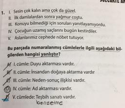 AN
1. I. Sesin çok kalın ama çok da güzel.
II. İlk damlalardan sonra yağmur coştu.
III. Konuyu bilmediği için soruları yanıtlayamıyordu.
IV. Çocuğun uzamış saçlarını bugün kestirdiler.
V. Aslanlarımız cephede nöbet tutuyor.
Bu parçada numaralanmış cümlelerle ilgili aşağıdaki bil-
gilerden hangisi yanlıştır?
AY I. cümle: Duyu aktarması vardır.
B) II. cümle: İnsandan doğaya aktarma vardır
III. cümle: Neden-sonuç ilişkisi vardır.
IV. cümle: Ad aktarması vardır.
V. cümlede: Teşbih sanatı vardır.
benzelme