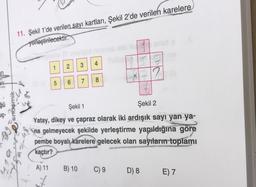 11. Şekil 1'de verilen sayı kartları, Şekil 2'de verilen karelere
yerleştirilecektir.
3
4
1
2
an
Art
5
6.
8
7
gü
ndemik
uç
Şekil 1
Şekil 2
Yatay, dikey ve çapraz olarak iki ardışık sayı yan ya-
na gelmeyecek şekilde yerleştirme yapıldığına göre
pembe boyalı
karelere gelecek olan sayrların toplamı
kaçtır?
A) 11
B) 10
C) 9
D) 8
E) 7
