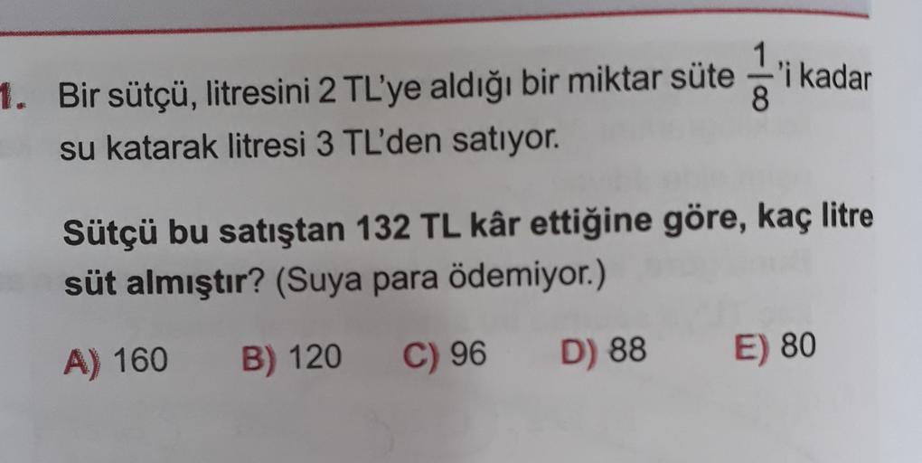 1. Bir sütçü, litresini 2 TL'ye aldığı bir miktar süte 'i kadar
su katarak litresi 3 TL'den satıyor.
Sütçü bu satıştan 132 TL kâr ettiğine göre, kaç litre
süt almıştır? (Suya para ödemiyor.)
A) 160
B) 120
C) 96
D) 88
E) 80